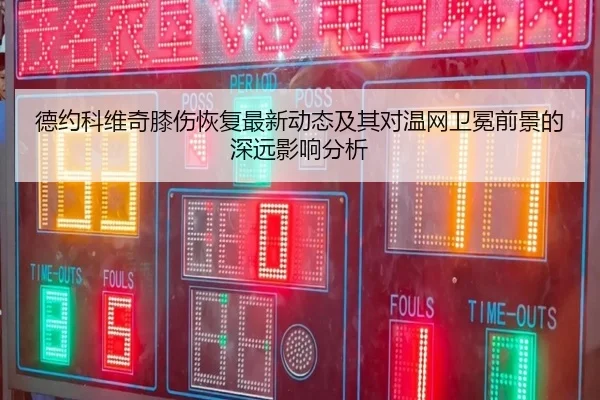 德约科维奇膝伤恢复最新动态及其对温网卫冕前景的深远影响分析